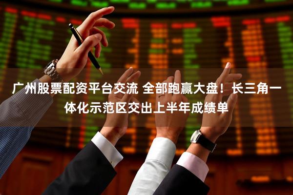 广州股票配资平台交流 全部跑赢大盘！长三角一体化示范区交出上半年成绩单